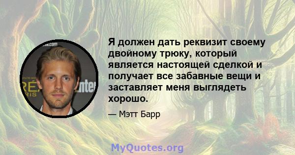 Я должен дать реквизит своему двойному трюку, который является настоящей сделкой и получает все забавные вещи и заставляет меня выглядеть хорошо.