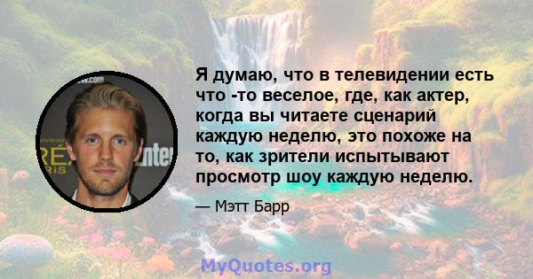 Я думаю, что в телевидении есть что -то веселое, где, как актер, когда вы читаете сценарий каждую неделю, это похоже на то, как зрители испытывают просмотр шоу каждую неделю.