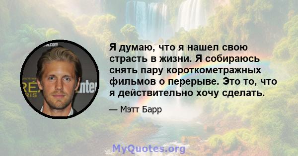 Я думаю, что я нашел свою страсть в жизни. Я собираюсь снять пару короткометражных фильмов о перерыве. Это то, что я действительно хочу сделать.