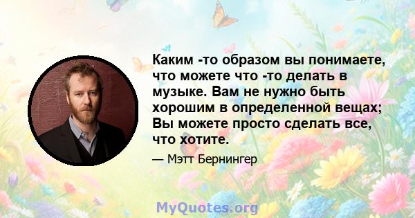 Каким -то образом вы понимаете, что можете что -то делать в музыке. Вам не нужно быть хорошим в определенной вещах; Вы можете просто сделать все, что хотите.