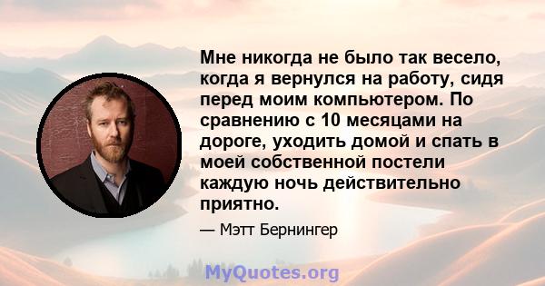 Мне никогда не было так весело, когда я вернулся на работу, сидя перед моим компьютером. По сравнению с 10 месяцами на дороге, уходить домой и спать в моей собственной постели каждую ночь действительно приятно.