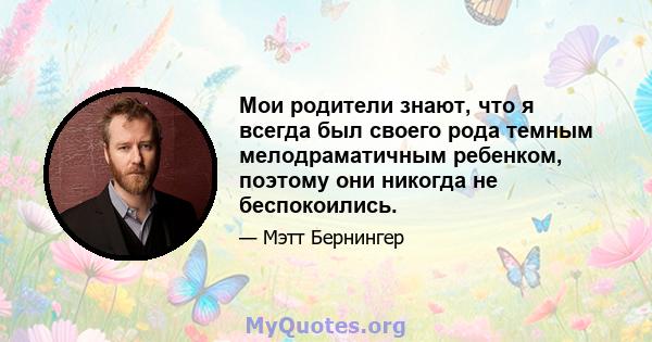 Мои родители знают, что я всегда был своего рода темным мелодраматичным ребенком, поэтому они никогда не беспокоились.