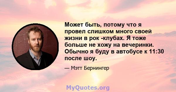 Может быть, потому что я провел слишком много своей жизни в рок -клубах. Я тоже больше не хожу на вечеринки. Обычно я буду в автобусе к 11:30 после шоу.