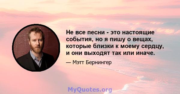 Не все песни - это настоящие события, но я пишу о вещах, которые близки к моему сердцу, и они выходят так или иначе.