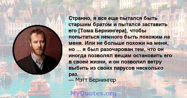 Странно, я все еще пытался быть старшим братом и пытался заставить его [Тома Бернингера], чтобы попытаться немного быть похожим на меня. Или не больше похожи на меня, но ... я был разочарован тем, что он иногда позволял 