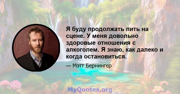 Я буду продолжать пить на сцене. У меня довольно здоровые отношения с алкоголем. Я знаю, как далеко и когда остановиться.