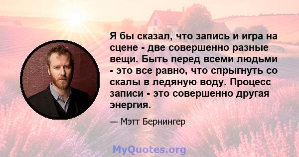 Я бы сказал, что запись и игра на сцене - две совершенно разные вещи. Быть перед всеми людьми - это все равно, что спрыгнуть со скалы в ледяную воду. Процесс записи - это совершенно другая энергия.