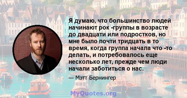 Я думаю, что большинство людей начинают рок -группы в возрасте до двадцати или подростков, но мне было почти тридцать в то время, когда группа начала что -то делать, и потребовалось еще несколько лет, прежде чем люди