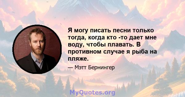 Я могу писать песни только тогда, когда кто -то дает мне воду, чтобы плавать. В противном случае я рыба на пляже.