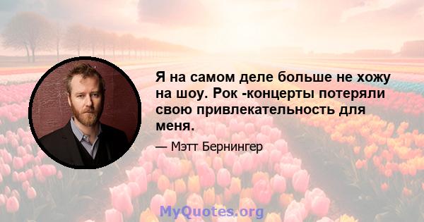 Я на самом деле больше не хожу на шоу. Рок -концерты потеряли свою привлекательность для меня.