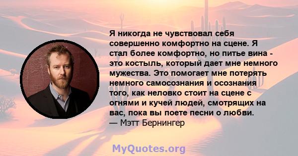 Я никогда не чувствовал себя совершенно комфортно на сцене. Я стал более комфортно, но питье вина - это костыль, который дает мне немного мужества. Это помогает мне потерять немного самосознания и осознания того, как