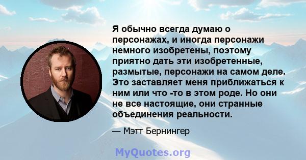 Я обычно всегда думаю о персонажах, и иногда персонажи немного изобретены, поэтому приятно дать эти изобретенные, размытые, персонажи на самом деле. Это заставляет меня приближаться к ним или что -то в этом роде. Но они 