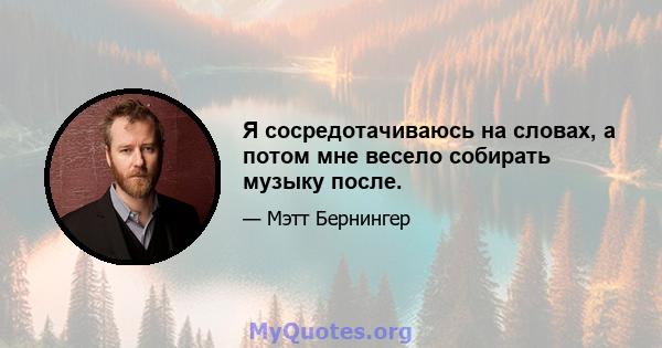 Я сосредотачиваюсь на словах, а потом мне весело собирать музыку после.