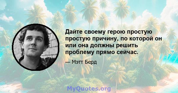 Дайте своему герою простую простую причину, по которой он или она должны решить проблему прямо сейчас.