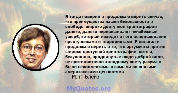 Я тогда поверил и продолжаю верить сейчас, что преимущества нашей безопасности и свободы широко доступной криптографии далеко, далеко перевешивают неизбежный ущерб, который исходит от его использования преступниками и