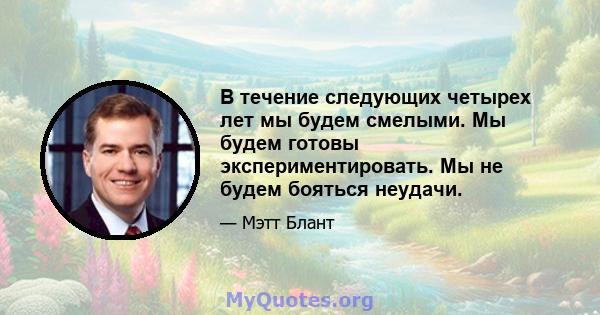 В течение следующих четырех лет мы будем смелыми. Мы будем готовы экспериментировать. Мы не будем бояться неудачи.