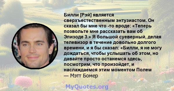 Билли [Рэй] является сверхъестественным энтузиастом. Он сказал бы мне что -то вроде: «Теперь позвольте мне рассказать вам об Эпизоде ​​3.» Я большой суеверный, делая телевизор в течение довольно долгого времени, и я бы