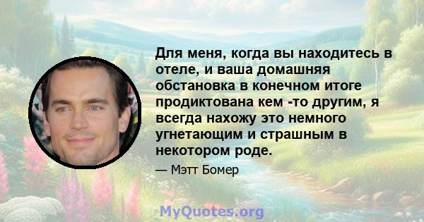 Для меня, когда вы находитесь в отеле, и ваша домашняя обстановка в конечном итоге продиктована кем -то другим, я всегда нахожу это немного угнетающим и страшным в некотором роде.