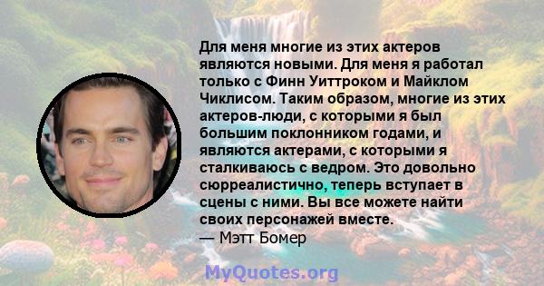 Для меня многие из этих актеров являются новыми. Для меня я работал только с Финн Уиттроком и Майклом Чиклисом. Таким образом, многие из этих актеров-люди, с которыми я был большим поклонником годами, и являются