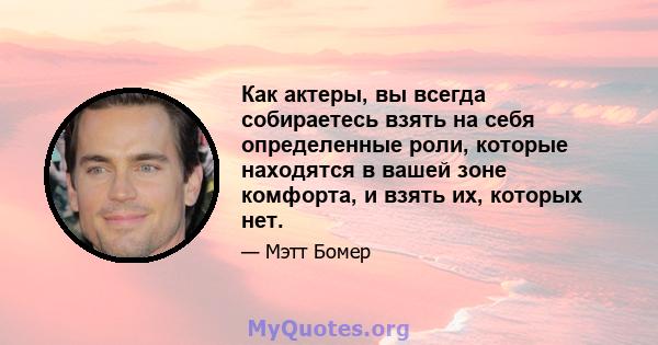 Как актеры, вы всегда собираетесь взять на себя определенные роли, которые находятся в вашей зоне комфорта, и взять их, которых нет.