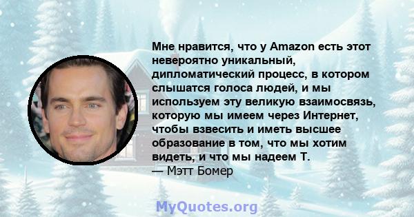 Мне нравится, что у Amazon есть этот невероятно уникальный, дипломатический процесс, в котором слышатся голоса людей, и мы используем эту великую взаимосвязь, которую мы имеем через Интернет, чтобы взвесить и иметь