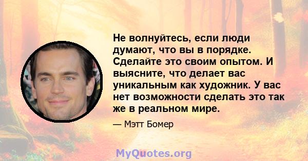 Не волнуйтесь, если люди думают, что вы в порядке. Сделайте это своим опытом. И выясните, что делает вас уникальным как художник. У вас нет возможности сделать это так же в реальном мире.