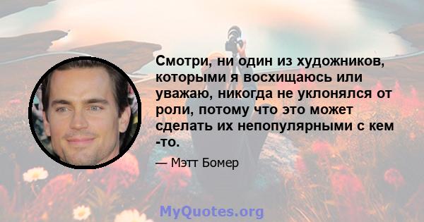 Смотри, ни один из художников, которыми я восхищаюсь или уважаю, никогда не уклонялся от роли, потому что это может сделать их непопулярными с кем -то.