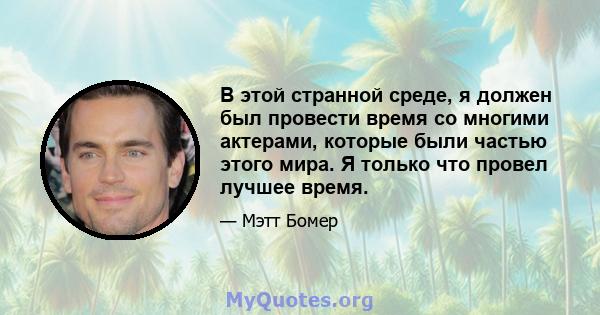 В этой странной среде, я должен был провести время со многими актерами, которые были частью этого мира. Я только что провел лучшее время.