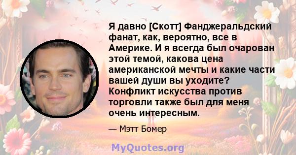 Я давно [Скотт] Фанджеральдский фанат, как, вероятно, все в Америке. И я всегда был очарован этой темой, какова цена американской мечты и какие части вашей души вы уходите? Конфликт искусства против торговли также был