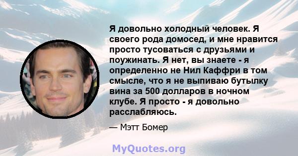 Я довольно холодный человек. Я своего рода домосед, и мне нравится просто тусоваться с друзьями и поужинать. Я нет, вы знаете - я определенно не Нил Каффри в том смысле, что я не выпиваю бутылку вина за 500 долларов в