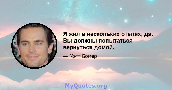 Я жил в нескольких отелях, да. Вы должны попытаться вернуться домой.