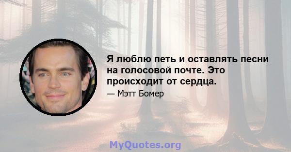 Я люблю петь и оставлять песни на голосовой почте. Это происходит от сердца.