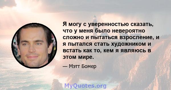 Я могу с уверенностью сказать, что у меня было невероятно сложно и пытаться взросление, и я пытался стать художником и встать как то, кем я являюсь в этом мире.