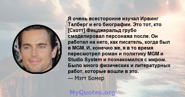 Я очень всесторонне изучал Ирвинг Талберг и его биографии. Это тот, кто [Скотт] Фицджеральд грубо смоделировал персонажа после. Он работал на него, как писатель, когда был в MGM. И, конечно же, я в то время пересмотрел