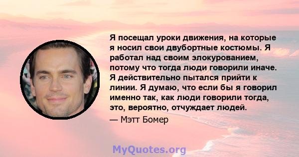 Я посещал уроки движения, на которые я носил свои двубортные костюмы. Я работал над своим элокурованием, потому что тогда люди говорили иначе. Я действительно пытался прийти к линии. Я думаю, что если бы я говорил