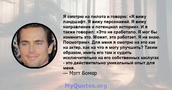 Я смотрю на пилота и говорю: «Я вижу ландшафт. Я вижу персонажей. Я вижу направление и потенциал истории». И я также говорил: «Это не сработало. Я мог бы изменить это. Может, это работает. Я не знаю. Посмотрим». Для