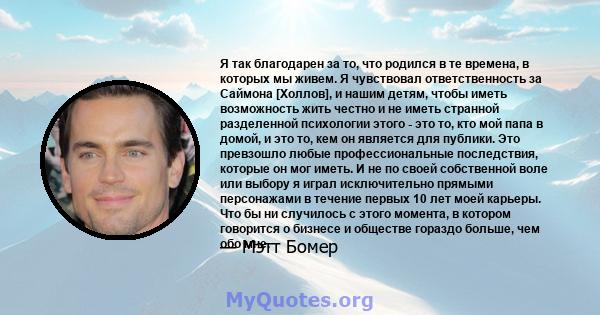 Я так благодарен за то, что родился в те времена, в которых мы живем. Я чувствовал ответственность за Саймона [Холлов], и нашим детям, чтобы иметь возможность жить честно и не иметь странной разделенной психологии этого 