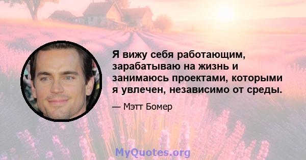 Я вижу себя работающим, зарабатываю на жизнь и занимаюсь проектами, которыми я увлечен, независимо от среды.