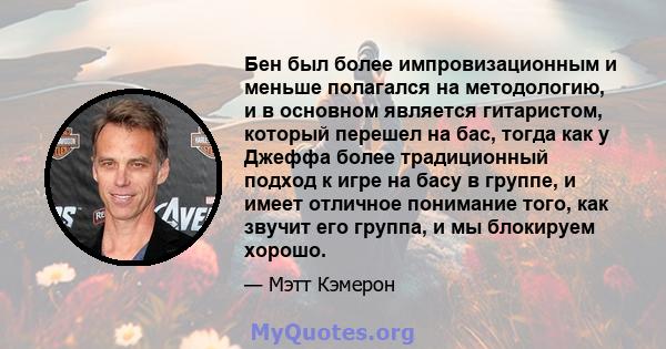 Бен был более импровизационным и меньше полагался на методологию, и в основном является гитаристом, который перешел на бас, тогда как у Джеффа более традиционный подход к игре на басу в группе, и имеет отличное