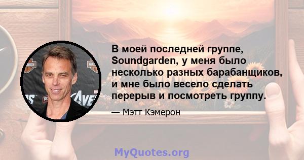 В моей последней группе, Soundgarden, у меня было несколько разных барабанщиков, и мне было весело сделать перерыв и посмотреть группу.