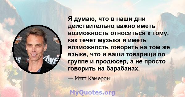 Я думаю, что в наши дни действительно важно иметь возможность относиться к тому, как течет музыка и иметь возможность говорить на том же языке, что и ваши товарищи по группе и продюсер, а не просто говорить на барабанах.