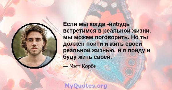 Если мы когда -нибудь встретимся в реальной жизни, мы можем поговорить. Но ты должен пойти и жить своей реальной жизнью, и я пойду и буду жить своей.