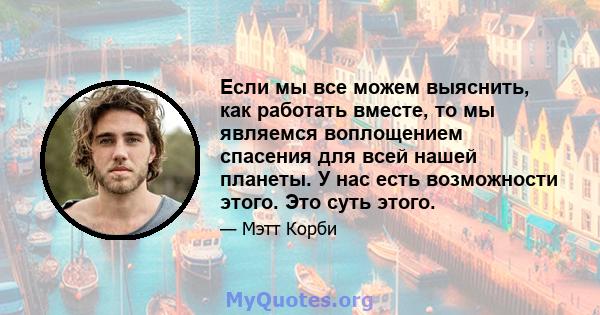 Если мы все можем выяснить, как работать вместе, то мы являемся воплощением спасения для всей нашей планеты. У нас есть возможности этого. Это суть этого.