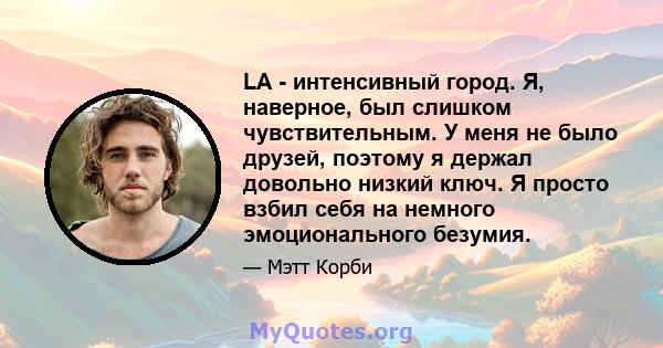 LA - интенсивный город. Я, наверное, был слишком чувствительным. У меня не было друзей, поэтому я держал довольно низкий ключ. Я просто взбил себя на немного эмоционального безумия.