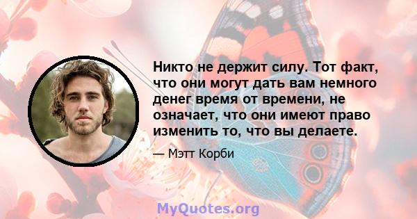 Никто не держит силу. Тот факт, что они могут дать вам немного денег время от времени, не означает, что они имеют право изменить то, что вы делаете.