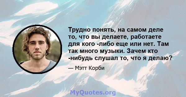 Трудно понять, на самом деле то, что вы делаете, работаете для кого -либо еще или нет. Там так много музыки. Зачем кто -нибудь слушал то, что я делаю?