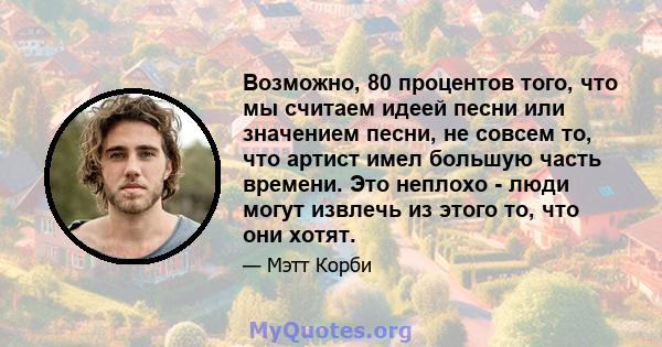 Возможно, 80 процентов того, что мы считаем идеей песни или значением песни, не совсем то, что артист имел большую часть времени. Это неплохо - люди могут извлечь из этого то, что они хотят.