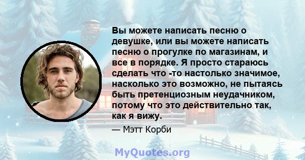 Вы можете написать песню о девушке, или вы можете написать песню о прогулке по магазинам, и все в порядке. Я просто стараюсь сделать что -то настолько значимое, насколько это возможно, не пытаясь быть претенциозным