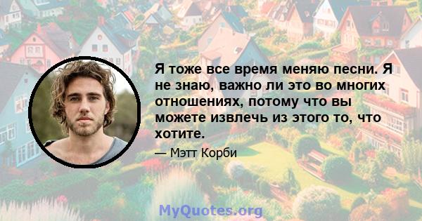 Я тоже все время меняю песни. Я не знаю, важно ли это во многих отношениях, потому что вы можете извлечь из этого то, что хотите.