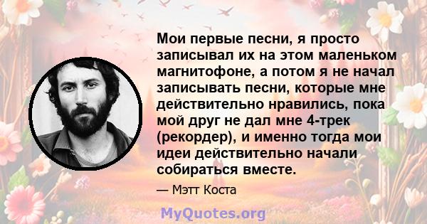 Мои первые песни, я просто записывал их на этом маленьком магнитофоне, а потом я не начал записывать песни, которые мне действительно нравились, пока мой друг не дал мне 4-трек (рекордер), и именно тогда мои идеи